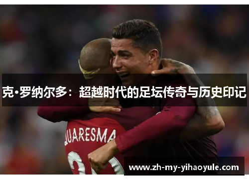 克·罗纳尔多:超越时代的足坛传奇与历史印记 克·罗纳尔多:超越时代的足坛传奇与历史印记