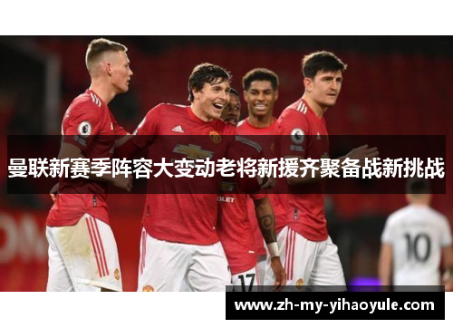 曼联新赛季阵容大变动老将新援齐聚备战新挑战 曼联新赛季阵容大变动老将新援齐聚备战新挑战