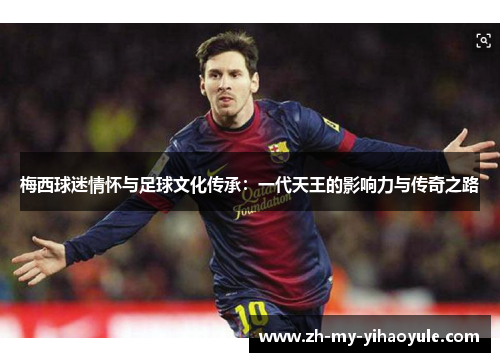 梅西球迷情怀与足球文化传承：一代天王的影响力与传奇之路